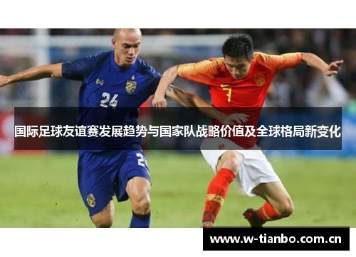 国际足球友谊赛发展趋势与国家队战略价值及全球格局新变化