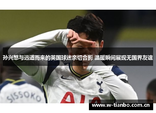 孙兴慜与远道而来的英国球迷亲切合影 温暖瞬间展现无国界友谊