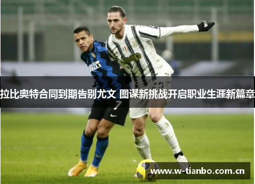拉比奥特合同到期告别尤文 图谋新挑战开启职业生涯新篇章